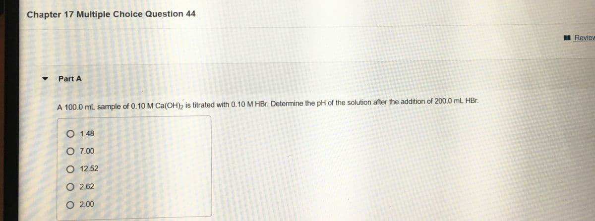 Chapter 17 Multiple Choice Question 44
Reviev
Part A
A 100.0 mL sample of 0.10 M Ca(OH)2 is titrated with 0.10 M HBr. Determine the pH of the solution after the addition of 200.0 mL HBr.
O 1.48
O 7.00
O 12.52
O 2.62
O 2.00
