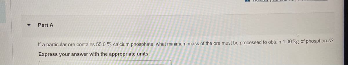 Part A
If a particular ore contains 55.0 % calcium phosphate, what minimum mass of the ore must be processed to obtain 1.00 kg of phosphorus?
Express your answer with the appropriate units.
