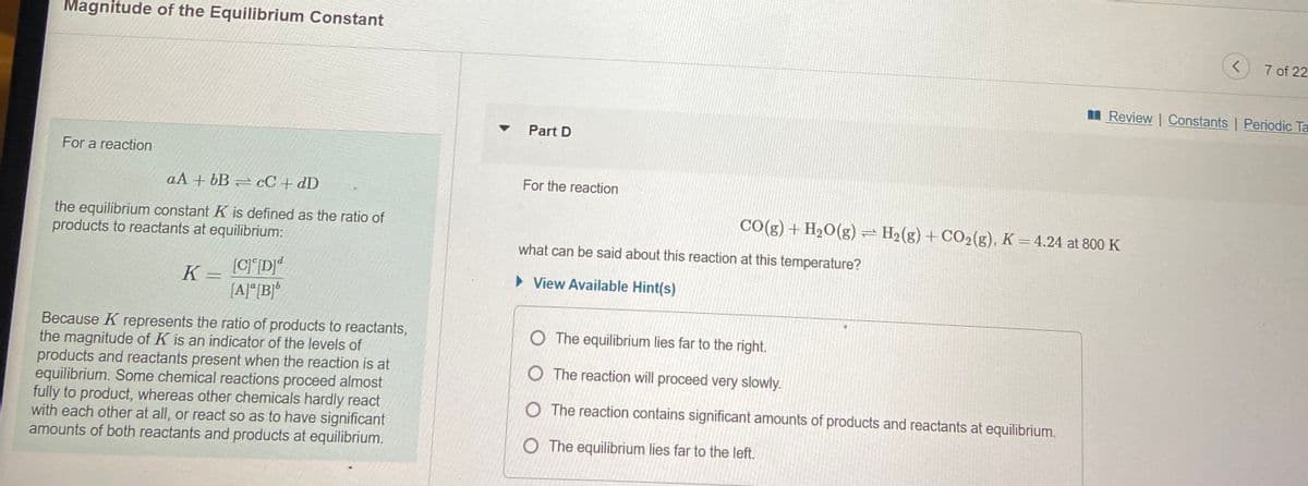 Magnitude of the Equilibrium Constant
7 of 22
Review | Constants | Periodic Ta
Part D
For a reaction
For the reaction
aA + bB = cC + dD
CO(g) + H2O(g) = H2(g) + CO2(g), K = 4.24 at 800 K
the equilibrium constant K is defined as the ratio of
products to reactants at equilibrium:
what can be said about this reaction at this temperature?
K
[C]°D]*
• View Available Hint(s)
[A]*[B]*
Because K represents the ratio of products to reactants,
the magnitude of K is an indicator of the levels of
products and reactants present when the reaction is at
equilibrium. Some chemical reactions proceed almost
fully to product, whereas other chemicals hardly react
with each other at all, or react so as to have significant
amounts of both reactants and products at equilibrium.
O The equilibrium lies far to the right.
O The reaction will proceed very slowly.
O The reaction contains significant amounts of products and reactants at equilibrium.
O The equilibrium lies far to the left.
