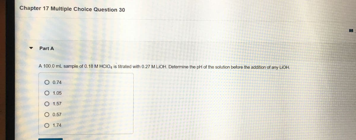 Chapter 17 Multiple Choice Question 30
Part A
A 100.0 mL sample of 0.18 M HCIO4 is titrated with 0.27 M LIOH. Determine the pH of the solution before the addition of any LIOH.
O 0.74
O 1.05
O 1.57
O 0.57
O 1.74
