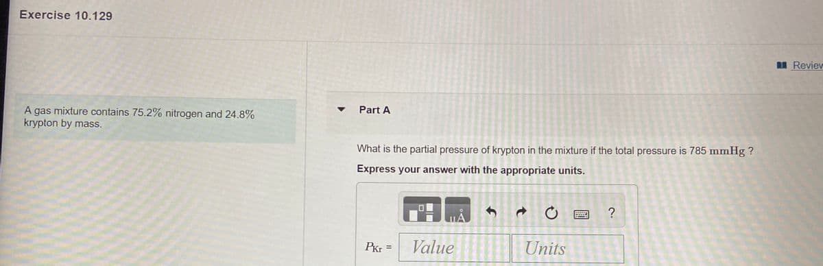 Exercise 10.129
Review
A gas mixture contains 75.2% nitrogen and 24.8%
krypton by mass.
Part A
What is the partial pressure of krypton in the mixture if the total pressure is 785 mmHg ?
Express your answer with the appropriate units.
PKr =
Value
Units
