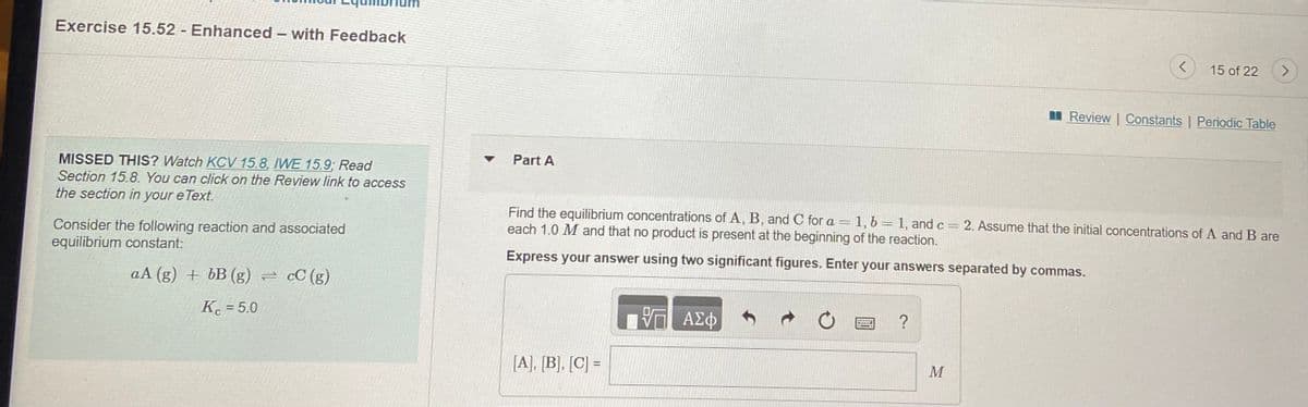 Exercise 15.52 Enhanced – with Feedback
15 of 22
I Review | Constants | Periodic Table
Part A
MISSED THIS? Watch KCV 15.8, IWE 15.9; Read
Section 15.8. You can click on the Review link to access
the section in your e Text.
Find the equilibrium concentrations of A, B, and C for a =1, b= 1, and c= 2. Assume that the initial concentrations of A and B are
each 1.0 M and that no product is present at the beginning of the reaction.
Consider the following reaction and associated
equilibrium constant:
Express your answer using two significant figures. Enter your answers separated by commas.
aA (g) + bB (g) = cC (g)
K = 5.0
ΑΣφ
?
[A], [B], [C] =
