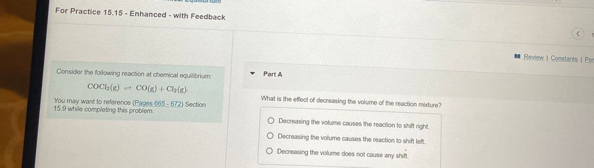 For Practice 15.15 Enhanced with Feedback
1
II Review | Constants | Per
Part A
Consider the following reaction at chemical equilibrium:
COC2(g) = CO(g)+ Cl2(g)-
What is the effect of decreasing the volume of the reaction mixture?
You may want to reference (Pages 665 - 672) Section
15.9 while completing this problem.
O Decreasing the volume causes the reaction to shift right.
O Decreasing the volume causes the reaction to shift left.
O Decreasing the volume does not cause any shift.
