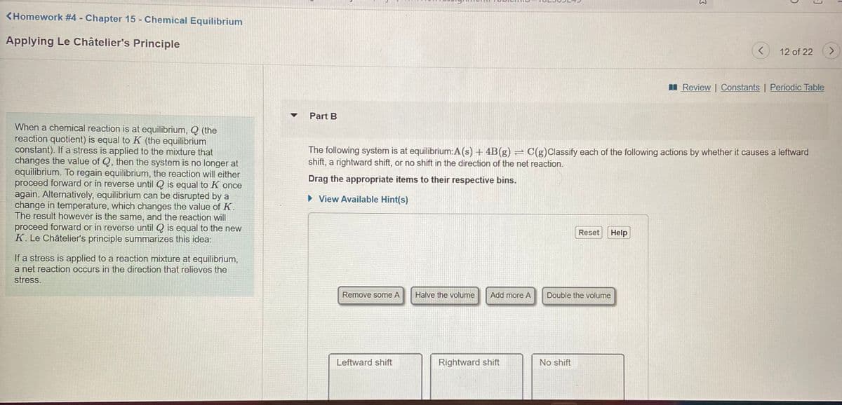 <Homework #4 - Chapter 15 - Chemical Equilibrium
Applying Le Châtelier's Principle
12 of 22
<>
I Review | Constants | Periodic Table
Part B
When a chemical reaction is at equilibrium, Q (the
reaction quotient) is equal to K (the equilibrium
constant). If a stress is applied to the mixture that
changes the value of Q, then the system is no longer at
equilibrium. To regain equilibrium, the reaction will either
proceed forward or in reverse until Q is equal to K once
again. Alternatively, equilibrium can be disrupted by a
change in temperature, which changes the value of K.
The result however is the same, and the reaction will
proceed forward or in reverse until Q is equal to the new
K. Le Châtelier's principle summarizes this idea:
The following system is at equilibrium:A(s) + 4B(g) = C(g)Classify each of the following actions by whether it causes a leftward
shift, a rightward shift, or no shift in the direction of the net reaction.
Drag the appropriate items to their respective bins.
• View Available Hint(s)
Reset
Help
If a stress is applied to a reaction mixture at equilibrium,
a net reaction occurs in the direction that relieves the
stress.
Remove some A
Halve the volume
Add more A
Double the volume
Leftward shift
Rightward shift
No shift
