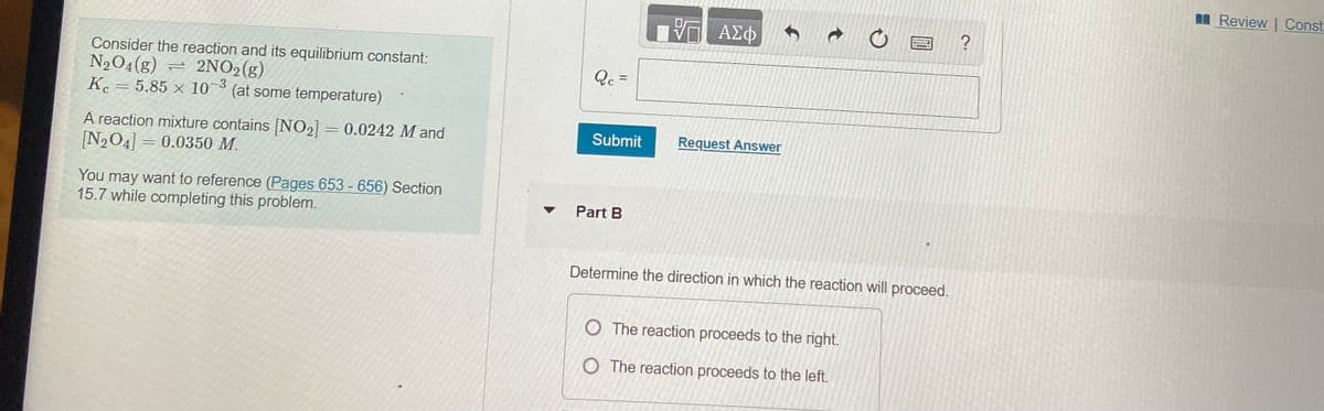 M Review | Const
?
Consider the reaction and its equilibrium constant:
N2O4(g) = 2NO2(g)
K. = 5.85 × 103 (at some temperature)
Qc =
A reaction mixture contains NO2] = 0.0242 M and
[N204] = 0.0350 M.
Submit
Request Answer
You may want to reference (Pages 653 - 656) Section
15.7 while completing this problem.
• Part B
Determine the direction in which the reaction will proceed.
O The reaction proceeds to the right.
O The reaction proceeds to the left.
