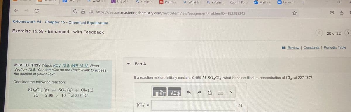 Chate
what is t
List of Pr
Q suffix for
PB Prefixes
Q What is
Q cabrini p
Cabrini Porta
Mail - K
Launch
->
8 https://session.masteringchemistry.com/myct/itemView?assignmentProblemlD=182385242
と =
<Homework #4 Chapter 15 - Chemical Equilibrium
Exercise 15.58 Enhanced with Feedback
20 of 22
I Review | Constants | Periodic Table
Part A
MISSED THIS? Watch KCV 15.8, IWE 15.12; Read
Section 15.8. You can click on the Review link to access
the section in your e Text.
If a reaction mixture initially contains 0.159 M SO2C12, what is the equilibrium concentration of Cl2 at 227 °C?
Consider the following reaction:
SO,Cl2 (g) = SO2 (g) + Cl2 (g)
2.99 x 10 at 227 °C
ΑΣφ
Ke
[Cl2] =
M
