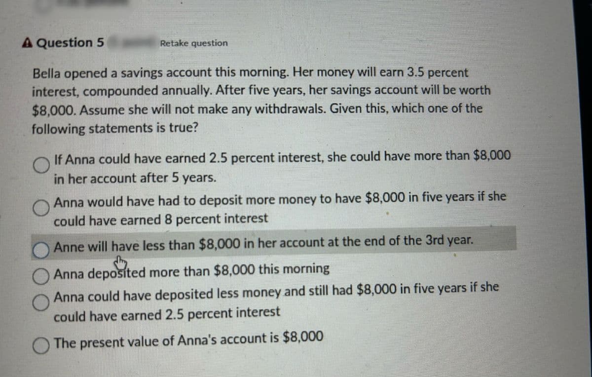 A Question 5
Retake question
Bella opened a savings account this morning. Her money will earn 3.5 percent
interest, compounded annually. After five years, her savings account will be worth
$8,000. Assume she will not make any withdrawals. Given this, which one of the
following statements is true?
If Anna could have earned 2.5 percent interest, she could have more than $8,000
in her account after 5 years.
Anna would have had to deposit more money to have $8,000 in five years if she
could have earned 8 percent interest
Anne will have less than $8,000 in her account at the end of the 3rd year.
Anna deposited
Anna
deposited more than $8,000 this morning
Anna could have deposited less money and still had $8,000 in five years if she
could have earned 2.5 percent interest
The present value of Anna's account is $8,000