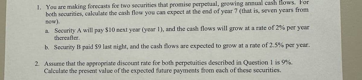 1. You are making forecasts for two securities that promise perpetual, growing annual cash flows. For
both securities, calculate the cash flow you can expect at the end of year 7 (that is, seven years from
now).
a. Security A will pay $10 next year (year 1), and the cash flows will grow at a rate of 2% per year
thereafter.
b. Security B paid $9 last night, and the cash flows are expected to grow at a rate of 2.5% per year.
2. Assume that the appropriate discount rate for both perpetuities described in Question 1 is 9%.
Calculate the present value of the expected future payments from each of these securities.