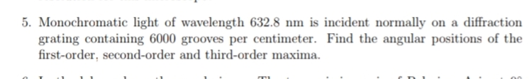 5. Monochromatic light of wavelength 632.8 nm is incident normally on a diffraction
grating containing 6000 grooves per centimeter. Find the angular positions of the
first-order, second-order and third-order maxima.
