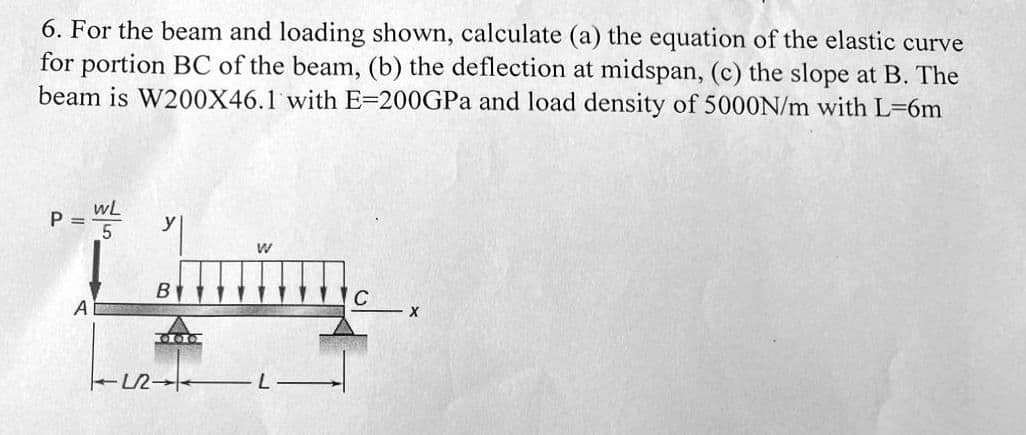 6. For the beam and loading shown, calculate (a) the equation of the elastic curve
for portion BC of the beam, (b) the deflection at midspan, (c) the slope at B. The
beam is W200X46.1 with E-200GPa and load density of 5000N/m with L=6m
P =
A
WL
5
TLR
B
OLIG
W
C
X