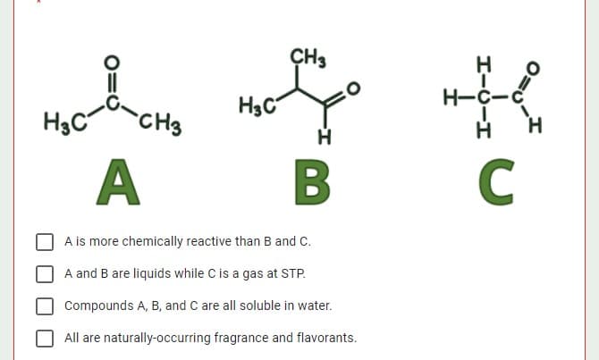 ÇH3
H
H-C-
H3C
CHs
H3C
A
C
A is more chemically reactive than B and C.
A and B are liquids while C is a gas at STP.
Compounds A, B, and C are all soluble in water.
All are naturally-occurring fragrance and flavorants.
