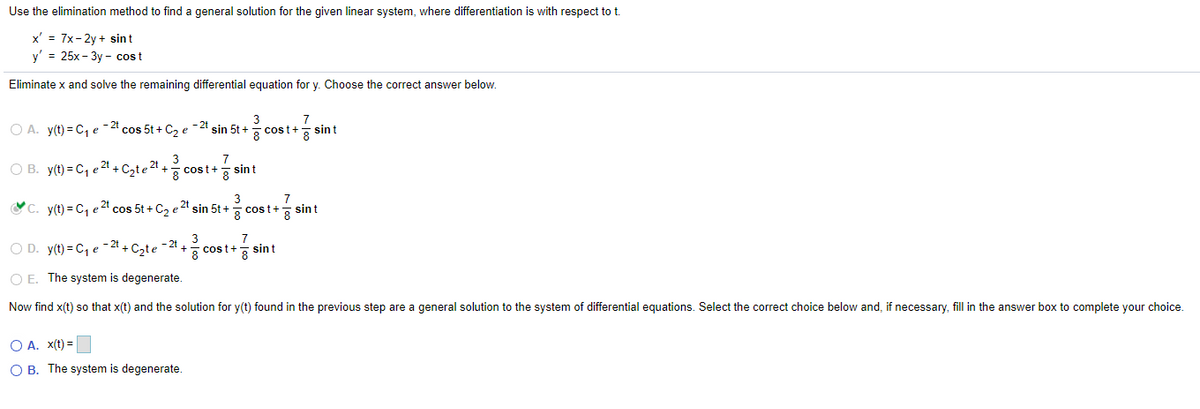 Use the elimination method to find a general solution for the given linear system, where differentiation is with respect to t.
x' = 7x-2y+ sint
y' = 25x-3y-cost
Eliminate x and solve the remaining differential equation for y. Choose the correct answer below.
A. y(t) = C₁ e 2 cos 5t + C₂ e
2t
2t
OB. y(t) = C₁ e² + C₂te ² +
3
7
-2t
sin 5t +
cost+ 8 sint
3
7
cost+
sin t
3
7
sin t
8
-21
3
+
7
cost+ sin t
ខ
C. y(t)=C₁ e 2 cos 5t + C₂ e
OD. y(t) = C₁ e 2 + C₂te
OE. The system is degenerate.
2t sin 5t+1 cost+g
Now find x(t) so that x(t) and the solution for y(t) found in the previous step are a general solution to the system of differential equations. Select the correct choice below and, if necessary, fill in the answer box to complete your choice.
○ A. x(t)=
○ B. The system is degenerate.