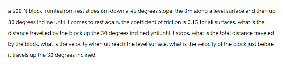 a 500 N block fromtesfrom rest slides 6m down a 45 degrees slope. the 3m along a level surface and then up
30 degrees incline until it comes to rest again. the coefficient of friction is 0.15 for all surfaces. what is the
distance travelled by the block up the 30 degrees inclined yntiuntil it stops. what is the total distance traveled
by the block. what is the velocity when uit reach the level surface. what is the velocity of the block just before
it travels up the 30 degrees inclined.