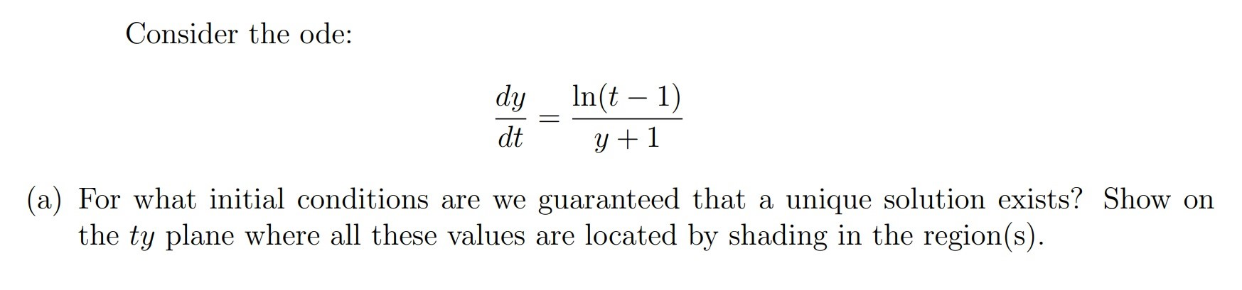 Consider the ode:
dy
In(t – 1)
dt
y + 1
For what initial conditions are we guaranteed that a unique solution exists? Show on
the ty plane where all these values are located by shading in the region(s).
