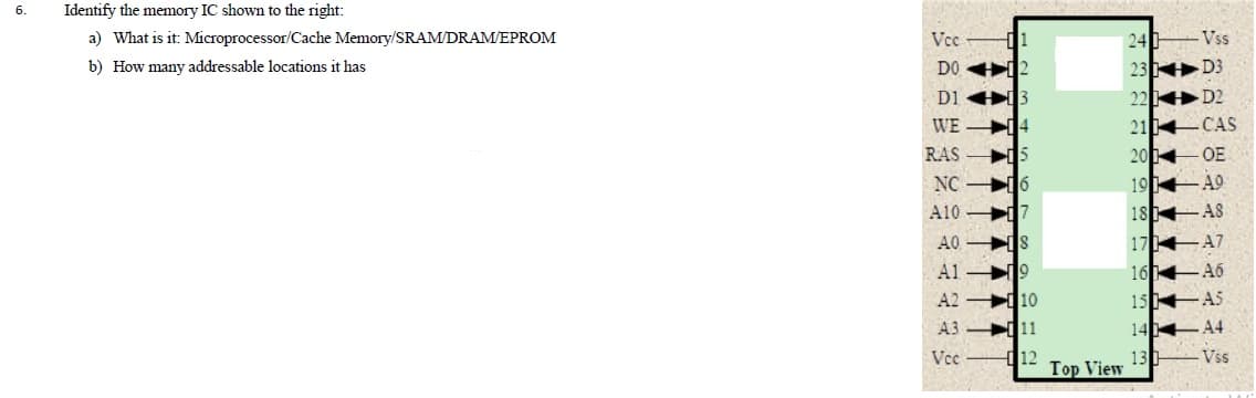 6.
Identify the memory IC shown to the right:
a) What is it: Microprocessor/Cache Memory/SRAM/DRAM/EPROM
Vcc
24
Vss
23 D3
22 D2
b) How many addressable locations it has
DO 12
D1 3
WE 14
21 CAS
20 OE
19 49
18 AS
RAS
i15
NC 6
A10 7
17 A7
16 46
15 AS
A0 IS
A1 게9
A2 10
A3 11
14 4
13 Vss
Vce
d12
Top View
