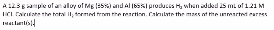 A 12.3 g sample of an alloy of Mg (35%) and Al (65%) produces H2 when added 25 ml of 1.21 M
HCI. Calculate the total H2 formed from the reaction. Calculate the mass of the unreacted excess
reactant(s).
