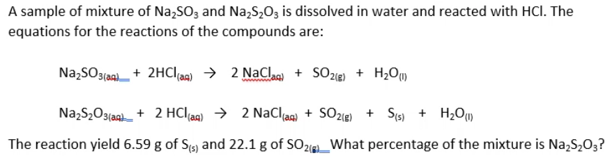 A sample of mixture of Na,SO3 and Na,S,0z is dissolved in water and reacted with HCl. The
equations for the reactions of the compounds are:
Na,SO3(ag)_+ 2HCI(ag) → 2 NaClag) + SO2ie) + H2OU
NazS2O3(agh + 2 HClag) → 2 NaCljag) + SO2@) + Sis) + H2Ou)
The reaction yield 6.59 g of Stg) and 22.1 g of SO21e_What percentage of the mixture is Na,S203?
