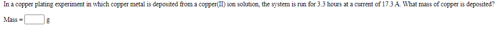 In a copper plating experiment in which copper metal is deposited from a copper(II) ion solution, the system is run for 3.3 hours at a current of 17.3 A. What mass of copper is deposited?
Mass =
