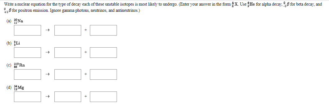 Write a nuclear equation for the type of decay each of these unstable isotopes is most likely to undergo. (Enter your answer in the form X. Use He for alpha decay, B for beta decay, and
8 for positron emission. Ignore gamma photons, neutrinos, and antineutrinos.)
(a) Na
(b) Li
(c) ° Rn
(d) Mg
+
