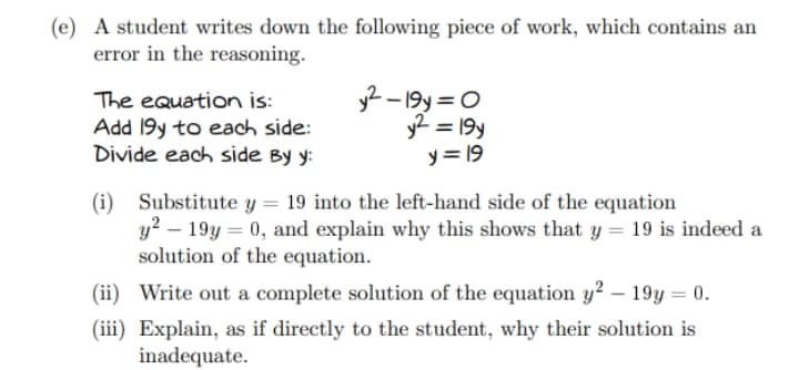 (e) A student writes down the following piece of work, which contains an
error in the reasoning.
The equation is:
Add 19y to each side:
y²-19y=0
y² = 19y
y = 19
Divide each side By y:
(i) Substitute y = 19 into the left-hand side of the equation
y²-19y = 0, and explain why this shows that y = 19 is indeed a
solution of the equation.
(ii) Write out a complete solution of the equation y2 - 19y = 0.
(iii) Explain, as if directly to the student, why their solution is
inadequate.