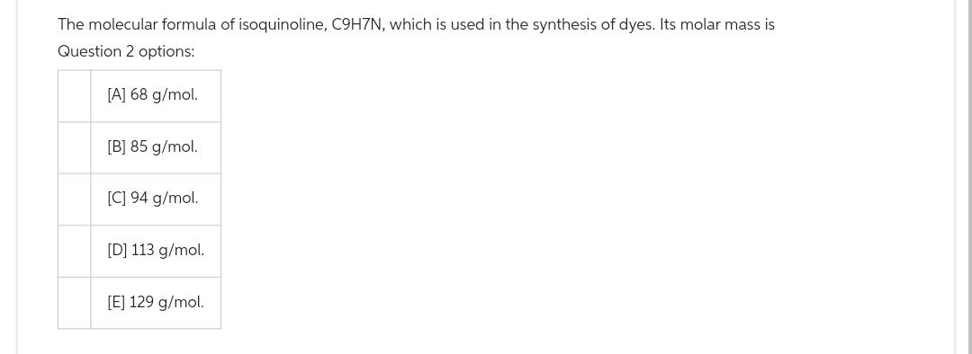 The molecular formula of isoquinoline, C9H7N, which is used in the synthesis of dyes. Its molar mass is
Question 2 options:
[A] 68 g/mol.
[B] 85 g/mol.
[C] 94 g/mol.
[D] 113 g/mol.
[E] 129 g/mol.