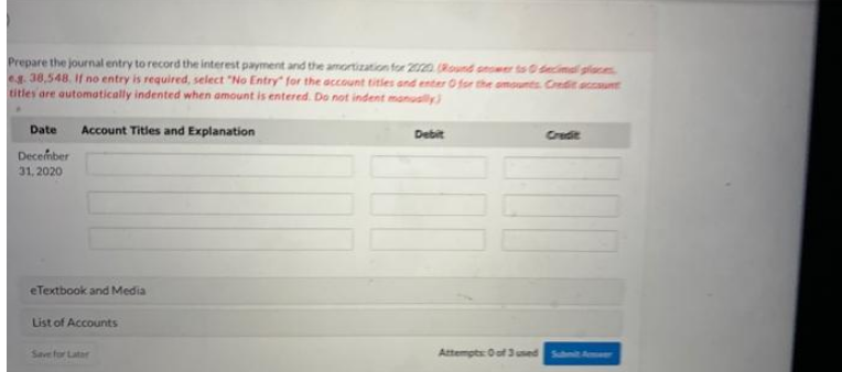 Prepare the journal entry to record the interest payment and the amortization for 2020 (Round onomer to 0 decimal places
eg. 38,548. If no entry is required, select "No Entry" for the account titles and enter O for the amounts Credit account
titles are automatically indented when amount is entered. Do not indent manually)
Date
Account Titles and Explanation
Debit
Credit
December
31, 2020
Attempts: 0 of 3 used Submit Amer
eTextbook and Media
List of Accounts
Save for Later