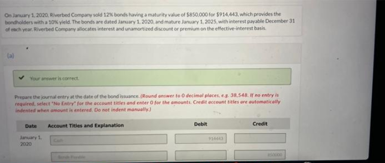 On January 1, 2020, Riverbed Company sold 12% bonds having a maturity value of $850,000 for $914,443, which provides the
bondholders with a 10% yield. The bonds are dated January 1, 2020, and mature January 1, 2025, with interest payable December 31
of each year, Riverbed Company allocates interest and unamortized discount or premium on the effective-interest basis.
(a)
Your answer is correct.
Prepare the journal entry at the date of the bond issuance. (Round answer to 0 decimal places, e.g. 38,548. If no entry is
required, select "No Entry" for the account titles and enter O for the amounts. Credit account titles are automatically
indented when amount is entered. Do not indent manually.)
Date
Account Titles and Explanation
Credit
Debit
January 1
2020
914443