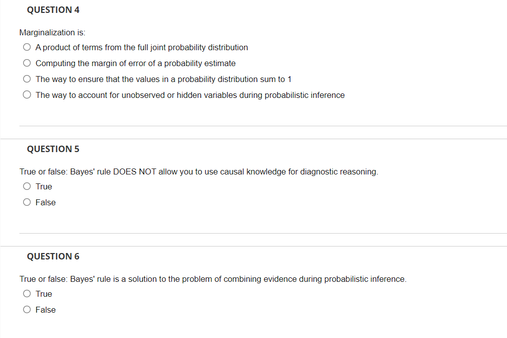 QUESTION 4
Marginalization is:
O A product of terms from the full joint probability distribution
O Computing the margin of error of a probability estimate
O The way to ensure that the values in a probability distribution sum to 1
O The way to account for unobserved or hidden variables during probabilistic inference
QUESTION 5
True or false: Bayes' rule DOES NOT allow you to use causal knowledge for diagnostic reasoning.
O True
O False
QUESTION 6
True or false: Bayes' rule is a solution to the problem of combining evidence during probabilistic inference.
O True
O False