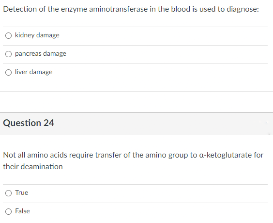 Detection of the enzyme aminotransferase in the blood is used to diagnose:
O kidney damage
pancreas damage
O liver damage
Question 24
Not all amino acids require transfer of the amino group to a-ketoglutarate for
their deamination
True
False