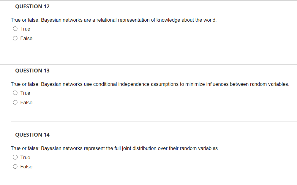 QUESTION 12
True or false: Bayesian networks are a relational representation of knowledge about the world.
O True
O False
QUESTION 13
True or false: Bayesian networks use conditional independence assumptions to minimize influences between random variables.
O True
O False
QUESTION 14
True or false: Bayesian networks represent the full joint distribution over their random variables.
O True
O False