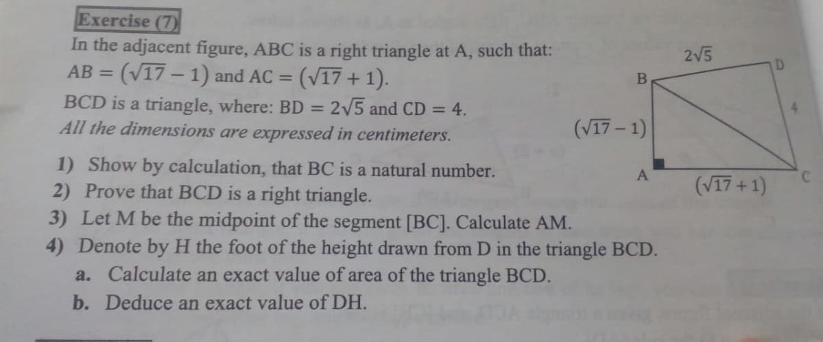 Exercise (7)
In the adjacent figure, ABC is a right triangle at A, such that:
AB = (V17 – 1) and AC =
2V5
D
(V17 + 1).
BCD is a triangle, where: BD = 2/5 and CD = 4.
All the dimensions are expressed in centimeters.
(V17 – 1)
1) Show by calculation, that BC is a natural number.
2) Prove that BCD is a right triangle.
3) Let M be the midpoint of the segment [BC]. Calculate AM.
4) Denote by H the foot of the height drawn from D in the triangle BCD.
a. Calculate an exact value of area of the triangle BCD.
A
(V17 +1)
b. Deduce an exact value of DH.
