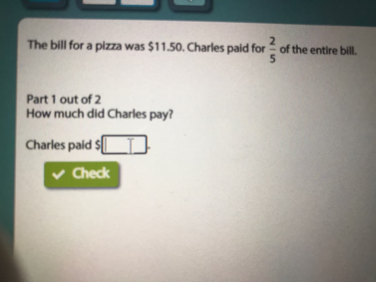 The bill for a pizza was $11.50. Charles paid for of the entire bill.
2²35
Part 1 out of 2
How much did Charles pay?
Charles paid $
v Check