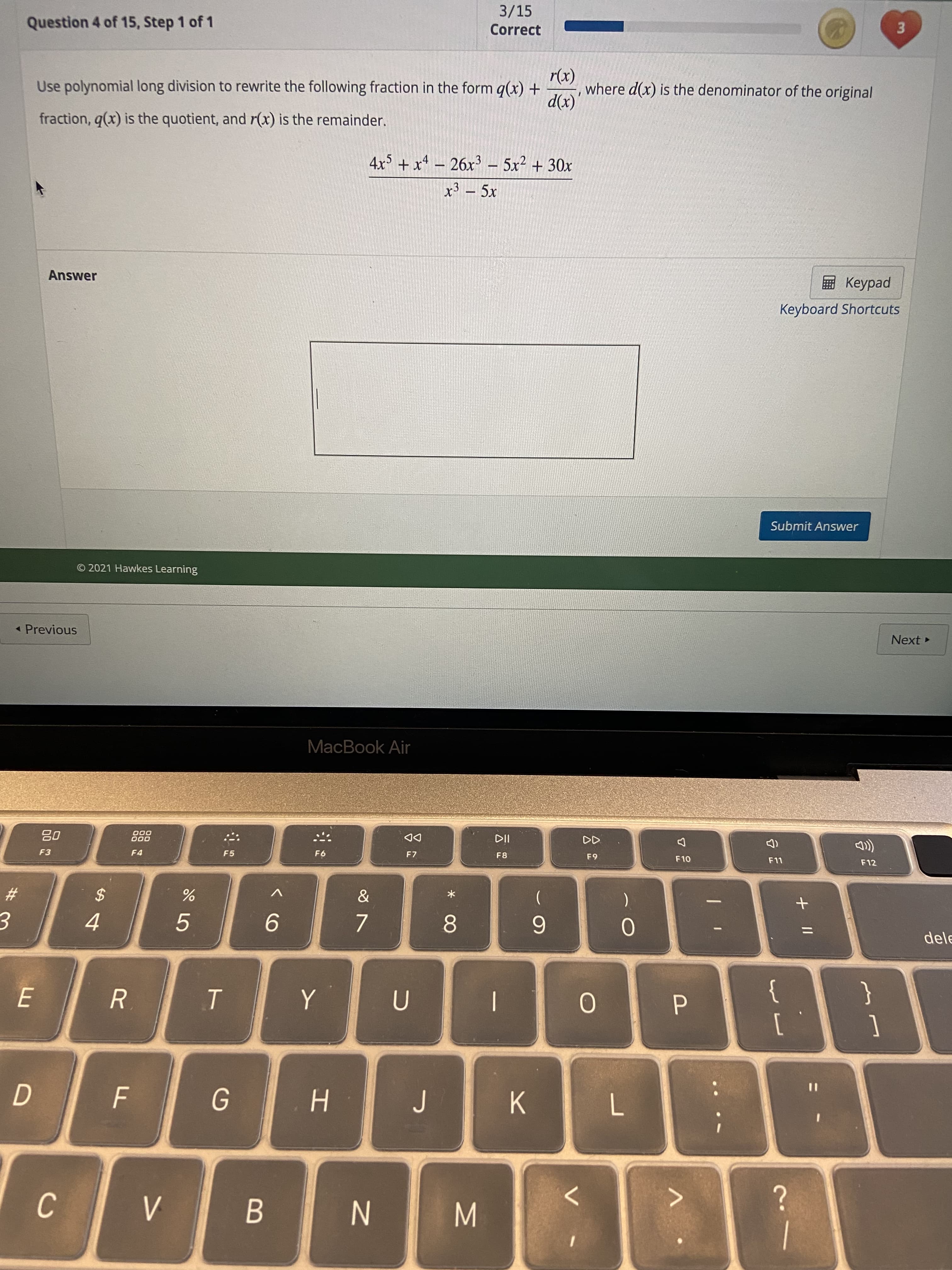 P.
B
C.
N
>
K.
7.
%3D
4.
5.
[
{
9.
2$
}
8.
6.
F3
F4
*
)
000
O00
F5
F7
dele
DD
F8
64
F12
MacBook Air
« Previous
© 2021 Hawkes Learning
Next
Submit Answer
Answer
Keyboard Shortcuts
ped
-
fraction, q(x) is the quotient, and r(x) is the remainder.
4x5 + x4 – 26x³ – 5x² + 30x
Use polynomial long division to rewrite the following fraction in the form g(x) +
(x)
Question 4 of 15, Step 1 of 1
where d(x) is the denominator of the original
(x)1
Correct
3/15
3.
