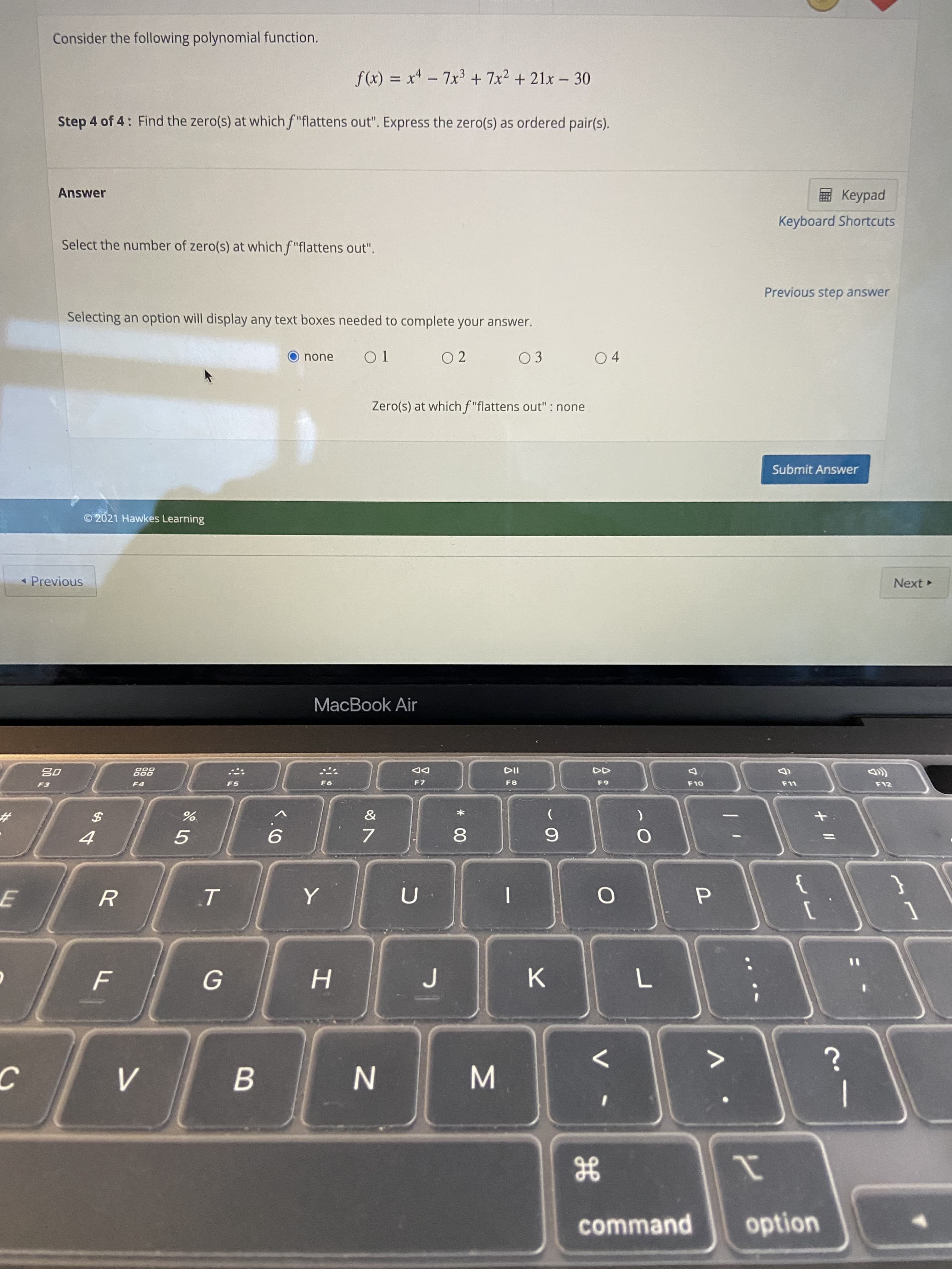 * 00
B.
%24
Consider the following polynomial function.
f(x) = x - 7x3 + 7x2 + 21x - 30
%3D
Step 4 of 4: Find the zero(s) at which f "flattens out". Express the zero(s) as ordered pair(s).
Answer
ped
Keyboard Shortcuts
Select the number of zero(s) at which f "flattens out".
Previous step answer
Selecting an option will display any text boxes needed to complete your answer.
O none
O 1
O 2
03
04
Zero(s) at which f "flattens out" : none
Submit Answer
©2021 Hawkes Learning
« Previous
Next
MacBook Air
DD
F7
888
F5
F8
63
F12
%23
7.
6.
K.
1
option
He
command
