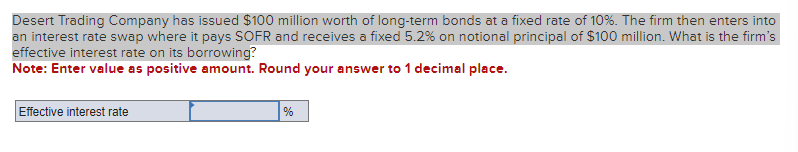 Desert Trading Company has issued $100 million worth of long-term bonds at a fixed rate of 10%. The firm then enters into
an interest rate swap where it pays SOFR and receives a fixed 5.2% on notional principal of $100 million. What is the firm's
effective interest rate on its borrowing?
Note: Enter value as positive amount. Round your answer to 1 decimal place.
Effective interest rate
%