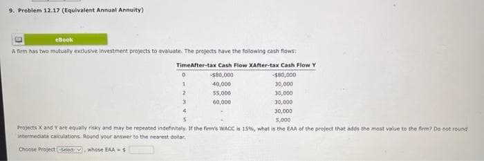 9. Problem 12.17 (Equivalent Annual Annuity)
eBook
A firm has two mutually exclusive investment projects to evaluate. The projects have the following cash flows:
TimeAfter-tax Cash Flow XAfter-tax Cash Flow Y
-$80,000
-$80,000
40,000
30,000
55,000
30,000
60,000
D
1
2
3
4
5
30,000
30,000
5,000
Projects X and Y are equally risky and may be repeated indefinitely. If the firm's WACC is 15%, what is the EAA of the project that adds the most value to the firm? Do not round
intermediate calculations. Round your answer to the nearest dollar.
Choose Project -Select , whose EAA-S