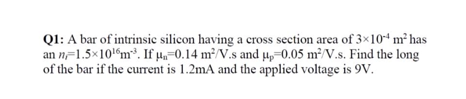 Q1: A bar of intrinsic silicon having a cross section area of 3×10-4 m² has
an n=1.5x106m. If µ,=0.14 m²//V.s and up=0.05 m²/V.s. Find the long
of the bar if the current is 1.2mA and the applied voltage is 9V.
