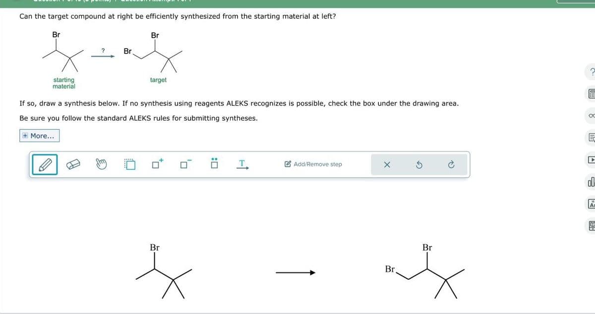 Can the target compound at right be efficiently synthesized from the starting material at left?
Br
starting
material
Br
?
Br
target
If so, draw a synthesis below. If no synthesis using reagents ALEKS recognizes is possible, check the box under the drawing area.
Be sure you follow the standard ALEKS rules for submitting syntheses.
More...
Br
: ☐
T
Add/Remove step
X
Br
G
Br
ос
E
ol
Ar