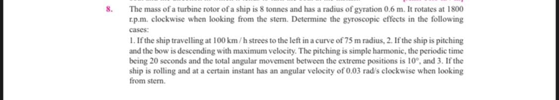 The mass of a turbine rotor of a ship is 8 tonnes and has a radius of gyration 0.6 m. It rotates at 1800
r.p.m. clockwise when looking from the stem. Determine the gyroscopic effects in the following
8.
cases:
1. If the ship travelling at 100 km/h strees to the left in a curve of 75 m radius, 2. If the ship is pitching
and the bow is descending with maximum velocity. The pitching is simple harmonic, the periodic time
being 20 seconds and the total angular movement between the extreme positions is 10°, and 3. If the
ship is rolling and at a certain instant has an angular velocity of 0.03 rad/s clockwise when looking
from stern.
