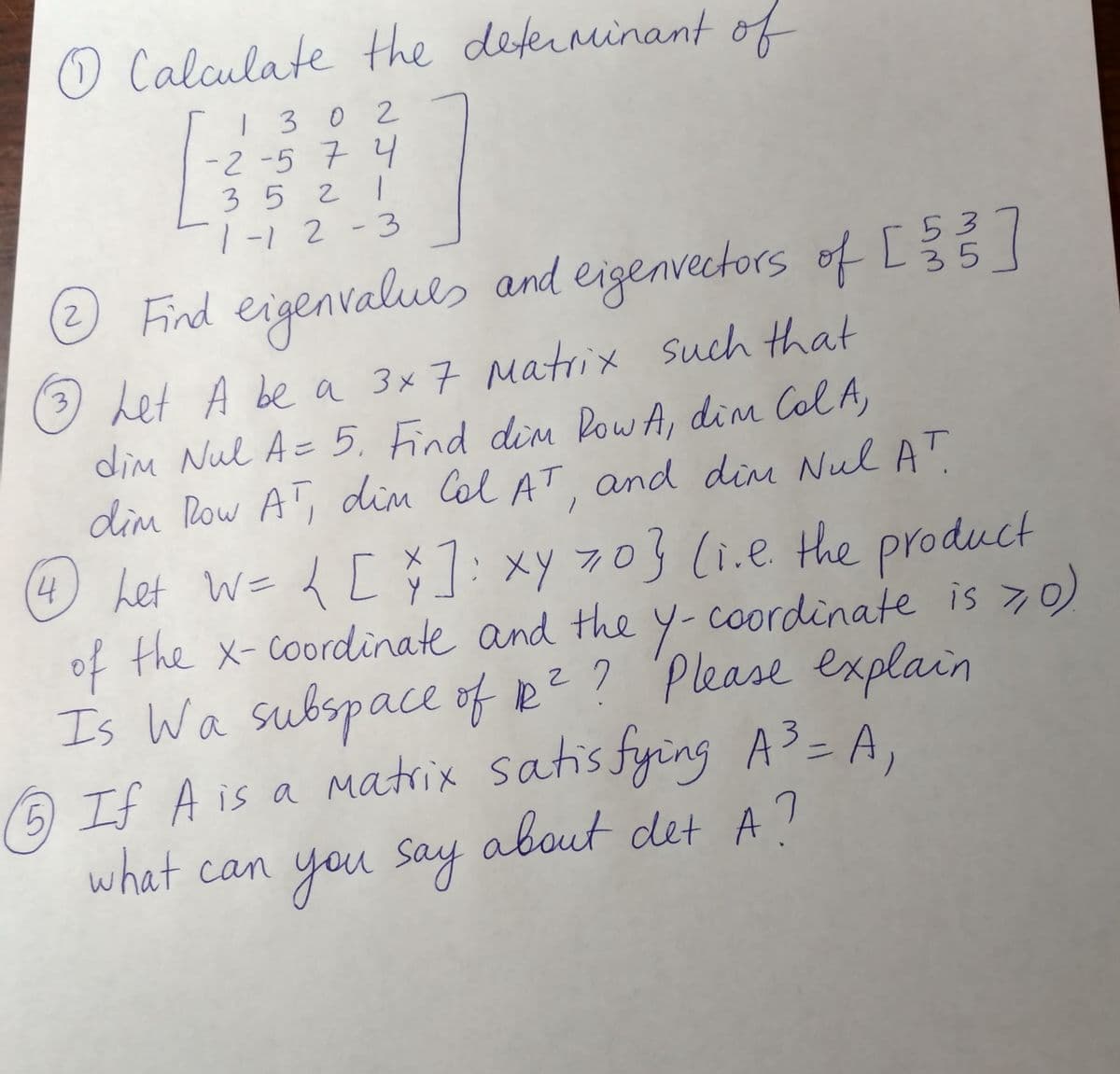 O Calculate the deferninant of
|30 2
-2 -5 7 4
3 5 2 1
1-12 -3
Find values ard eigenvecetors of C
eigen
nvectors of L35
53
3) Let A be a 3x7 Matrix such that
dim Nul A= 5, Find dim Pow A, dim Col A,
dim Row AT, dim Col AT. and din Nul AT
O ket We d [ 7 product
4
:xy 70 (i.e the
of the x-coordinate and the Y-coordinate is >0)
Is Wa subspace of R?? Please explain
matrix satis fying A3= A,
about det A7
5) If A is a
what can
you say
