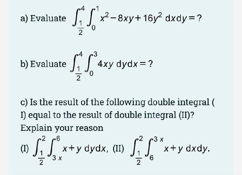 p4
1
a) Evaluate , x²-8xy+16y² dxdy=?
2
4
3
b) Evaluate , 4xy dydx =?
c) Is the result of the following double integral (
I) equal to the result of double integral (II)?
Explain your reason
3 x
(1)
LJ x+y dydx, (II) J,
| x+y dxdy.
3 x
2
9.
