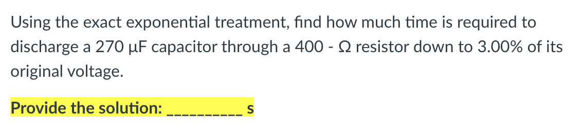 Using the exact exponential treatment, find how much time is required to
discharge a 270 µF capacitor through a 400 - Q resistor down to 3.00% of its
original voltage.
Provide the solution:
S
