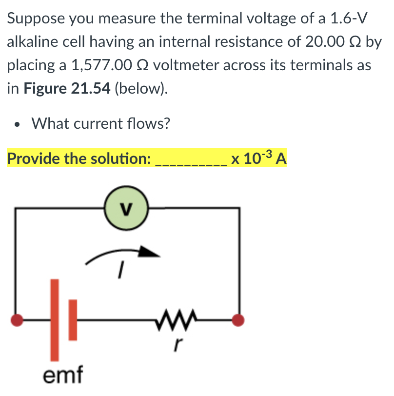 Suppose you measure the terminal voltage of a 1.6-V
alkaline cell having an internal resistance of 20.00 2 by
placing a 1,577.00 Q voltmeter across its terminals as
in Figure 21.54 (below).
What current flows?
Provide the solution:
x 10-3 A
emf
>
