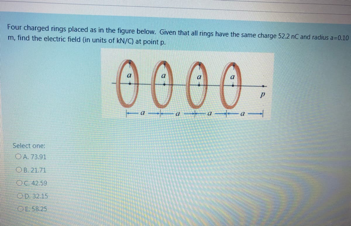 Four charged rings placed as in the figure below. Given that all rings have the same charge 52.2 nC and radius a=0.10
m, find the electric field (in units of kN/C) at point p.
0000.
a a a
Select one:
OA. 73.91
OB. 21.71
OC. 42.59
OD. 32.15
OE. 58.25
