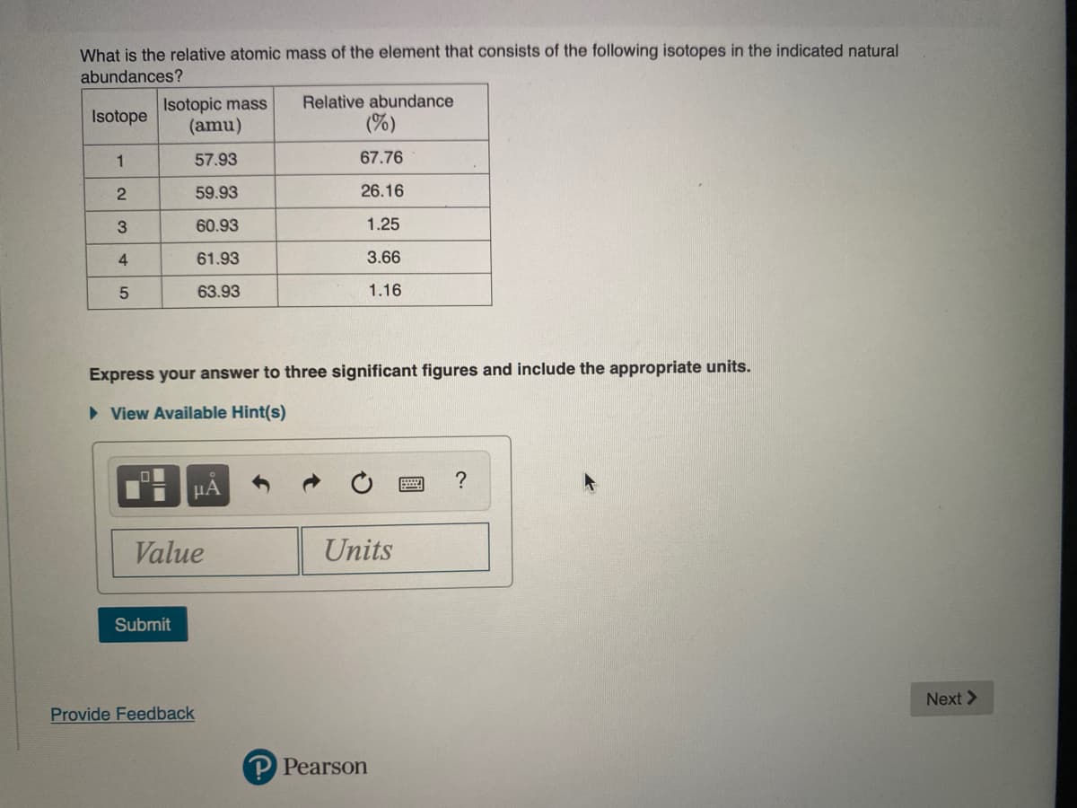 What is the relative atomic mass of the element that consists of the following isotopes in the indicated natural
abundances?
Relative abundance
Isotopic mass
(amu)
Isotope
(%)
1
57.93
67.76
59.93
26.16
3
60.93
1.25
4
61.93
3.66
63.93
1.16
Express your answer to three significant figures and include the appropriate units.
• View Available Hint(s)
HA
Value
Units
Submit
Next >
Provide Feedback
P Pearson
