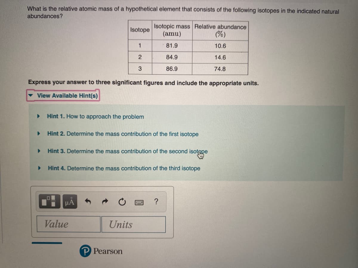 What is the relative atomic mass of a hypothetical element that consists of the following isotopes in the indicated natural
abundances?
Isotopic mass Relative abundance
(amu)
Isotope
(%)
1
81.9
10.6
84.9
14.6
3
86.9
74.8
Express your answer to three significant figures and include the appropriate units.
View Available Hint(s)
Hint 1. How to approach the problem
Hint 2. Determine the mass contribution of the first isotope
Hint 3. Determine the mass contribution of the second
isotope
Hint 4. Determine the mass contribution of the third isotope
HA
?
Value
Units
Pearson
