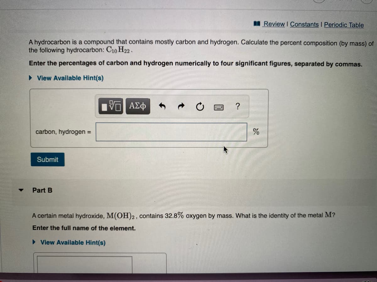 IReview I Constants I Periodic Table
A hydrocarbon is a compound that contains mostly carbon and hydrogen. Calculate the percent composition (by mass) of
the following hydrocarbon: C10 H22 .
Enter the percentages of carbon and hydrogen numerically to four significant figures, separated by commas.
> View Available Hint(s)
carbon, hydrogen =
Submit
Part B
A certain metal hydroxide, M(OH)2, contains 32.8% oxygen by mass. What is the identity of the metal M?
Enter the full name of the element.
> View Available Hint(s)
