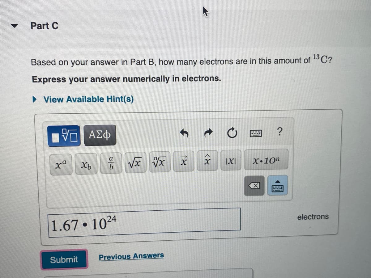 Part C
Based on your answer in Part B, how many electrons are in this amount of 13OC?
Express your answer numerically in electrons.
• View Available Hint(s)
V ΑΣφ
?
a
xª
|XI
X•10"
1.67 1024
electrons
Submit
Previous Answers
<8
18
