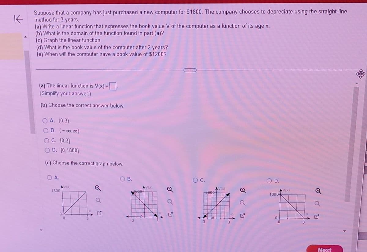 K
Suppose that a company has just purchased a new computer for $1800. The company chooses to depreciate using the straight-line
method for 3 years.
(a) Write a linear function that expresses the book value V of the computer as a function of its age x.
(b) What is the domain of the function found in part (a)?
(c) Graph the linear function.
(d) What is the book value of the computer after 2 years?
(e) When will the computer have a book value of $1200?
(a) The linear function is V(x) =
(Simplify your answer.)
(b) Choose the correct answer below.
OA. (0.3)
B. (-00,00)
C. [0.3]
D. [0.1800]
(c) Choose the correct graph below.
OA.
1800-
VE)
0-
B.
3600
V(x)
Q
OC.
3600
AVX)
O D.
1800
0-
AV(x)
Q
Next