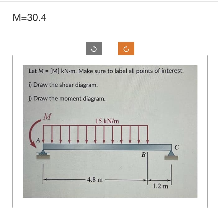 M=30.4
Let M = [M] kN-m. Make sure to label all points of interest.
i) Draw the shear diagram.
j) Draw the moment diagram.
A
M
15 kN/m
4.8 m
B
1.2 m
C